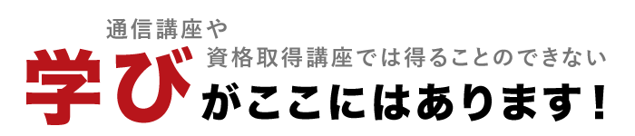 通信講座や資格取得講座では得ることのできない”学び”がここにはあります。