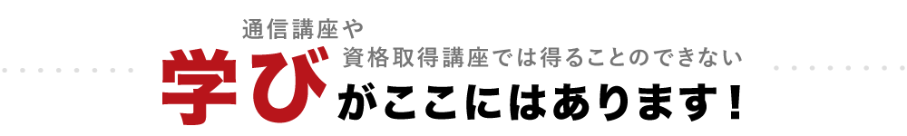 通信講座や資格取得講座では得ることのできない”学び”がここにはあります。